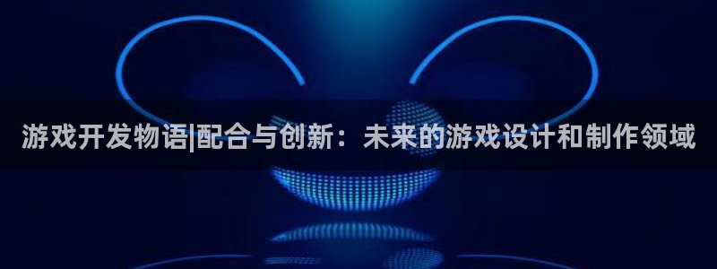沐鸣娱乐2在线注册：游戏开发物语|配合与创新：未来的游戏设计和制作领域